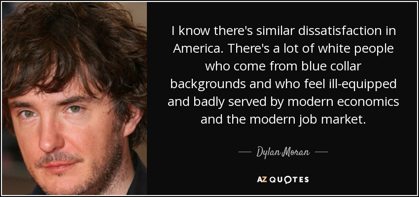 I know there's similar dissatisfaction in America. There's a lot of white people who come from blue collar backgrounds and who feel ill-equipped and badly served by modern economics and the modern job market. - Dylan Moran