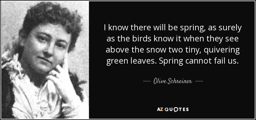I know there will be spring, as surely as the birds know it when they see above the snow two tiny, quivering green leaves. Spring cannot fail us. - Olive Schreiner