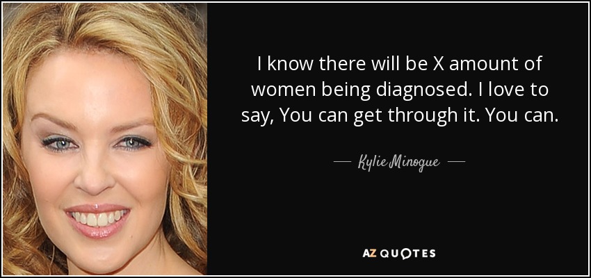 I know there will be X amount of women being diagnosed. I love to say, You can get through it. You can. - Kylie Minogue