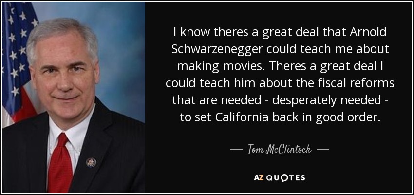 I know theres a great deal that Arnold Schwarzenegger could teach me about making movies. Theres a great deal I could teach him about the fiscal reforms that are needed - desperately needed - to set California back in good order. - Tom McClintock