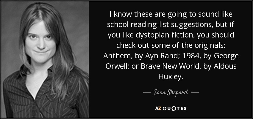 I know these are going to sound like school reading-list suggestions, but if you like dystopian fiction, you should check out some of the originals: Anthem, by Ayn Rand; 1984, by George Orwell; or Brave New World, by Aldous Huxley. - Sara Shepard