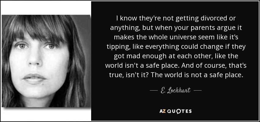 I know they're not getting divorced or anything, but when your parents argue it makes the whole universe seem like it's tipping, like everything could change if they got mad enough at each other, like the world isn't a safe place. And of course, that's true, isn't it? The world is not a safe place. - E. Lockhart