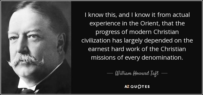I know this, and I know it from actual experience in the Orient, that the progress of modern Christian civilization has largely depended on the earnest hard work of the Christian missions of every denomination. - William Howard Taft