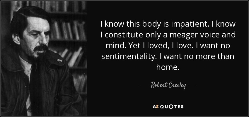 I know this body is impatient. I know I constitute only a meager voice and mind. Yet I loved, I love. I want no sentimentality. I want no more than home. - Robert Creeley