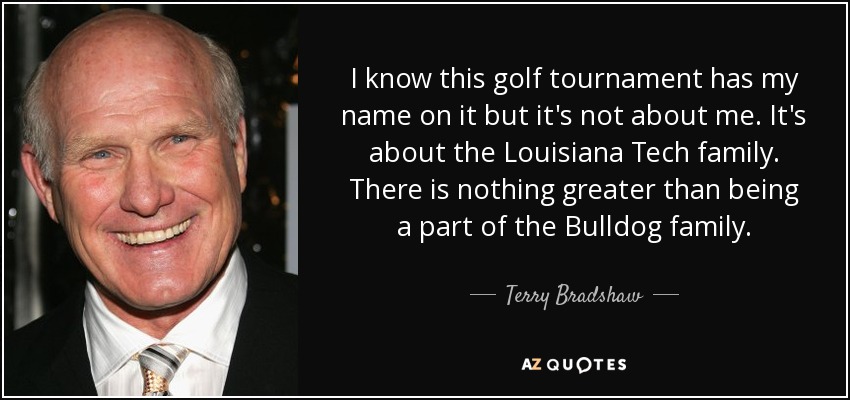 I know this golf tournament has my name on it but it's not about me. It's about the Louisiana Tech family. There is nothing greater than being a part of the Bulldog family. - Terry Bradshaw