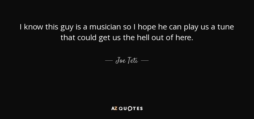I know this guy is a musician so I hope he can play us a tune that could get us the hell out of here. - Joe Teti