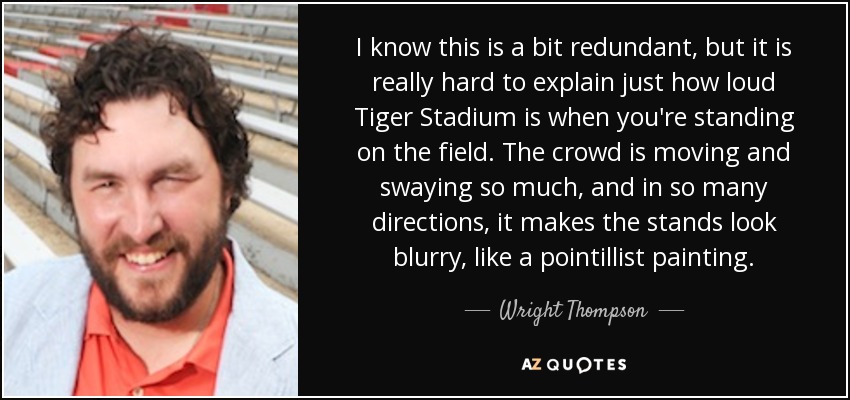I know this is a bit redundant, but it is really hard to explain just how loud Tiger Stadium is when you're standing on the field. The crowd is moving and swaying so much, and in so many directions, it makes the stands look blurry, like a pointillist painting. - Wright Thompson