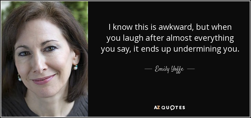 I know this is awkward, but when you laugh after almost everything you say, it ends up undermining you. - Emily Yoffe