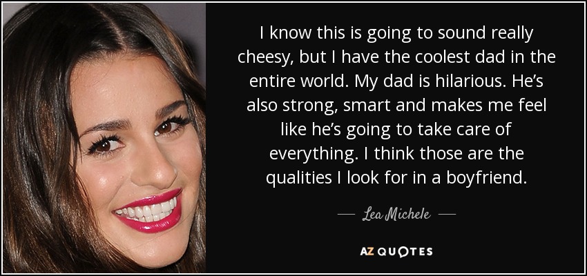 I know this is going to sound really cheesy, but I have the coolest dad in the entire world. My dad is hilarious. He’s also strong, smart and makes me feel like he’s going to take care of everything. I think those are the qualities I look for in a boyfriend. - Lea Michele