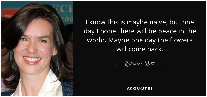 I know this is maybe naive, but one day I hope there will be peace in the world. Maybe one day the flowers will come back. - Katarina Witt