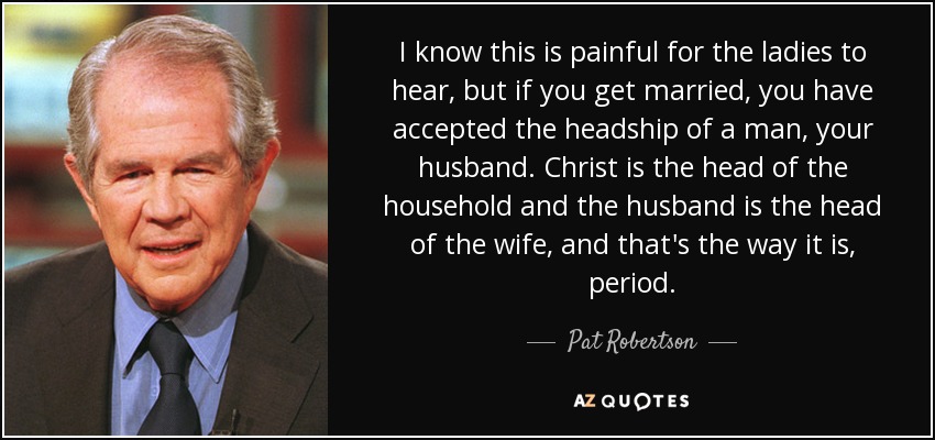 I know this is painful for the ladies to hear, but if you get married, you have accepted the headship of a man, your husband. Christ is the head of the household and the husband is the head of the wife, and that's the way it is, period. - Pat Robertson