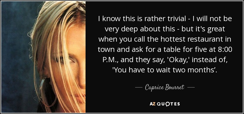 I know this is rather trivial - I will not be very deep about this - but it's great when you call the hottest restaurant in town and ask for a table for five at 8:00 P.M., and they say, 'Okay,' instead of, 'You have to wait two months’. - Caprice Bourret