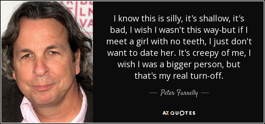 I know this is silly, it's shallow, it's bad, I wish I wasn't this way-but if I meet a girl with no teeth, I just don't want to date her. It's creepy of me, I wish I was a bigger person, but that's my real turn-off. - Peter Farrelly