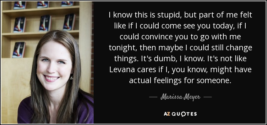 I know this is stupid, but part of me felt like if I could come see you today, if I could convince you to go with me tonight, then maybe I could still change things. It's dumb, I know. It's not like Levana cares if I, you know, might have actual feelings for someone. - Marissa Meyer