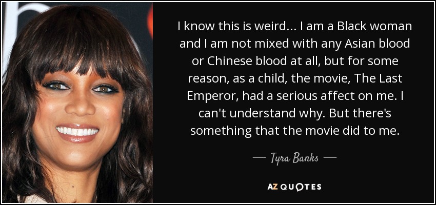 I know this is weird... I am a Black woman and I am not mixed with any Asian blood or Chinese blood at all, but for some reason, as a child, the movie, The Last Emperor, had a serious affect on me. I can't understand why. But there's something that the movie did to me. - Tyra Banks