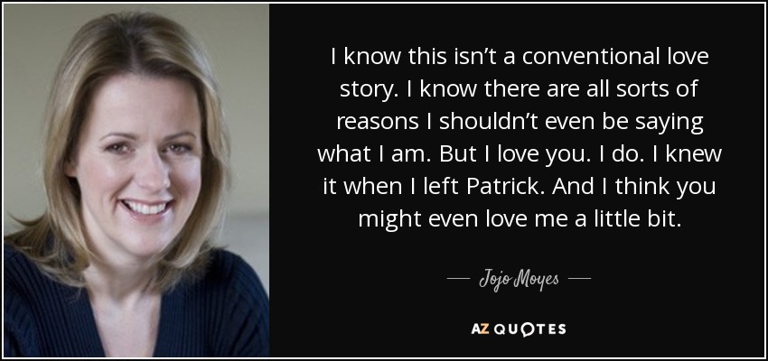 I know this isn’t a conventional love story. I know there are all sorts of reasons I shouldn’t even be saying what I am. But I love you. I do. I knew it when I left Patrick. And I think you might even love me a little bit. - Jojo Moyes