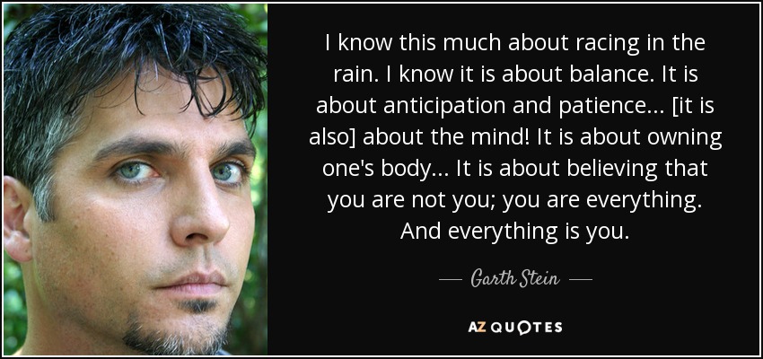 I know this much about racing in the rain. I know it is about balance. It is about anticipation and patience... [it is also] about the mind! It is about owning one's body... It is about believing that you are not you; you are everything. And everything is you. - Garth Stein