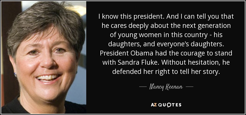 I know this president. And I can tell you that he cares deeply about the next generation of young women in this country - his daughters, and everyone's daughters. President Obama had the courage to stand with Sandra Fluke. Without hesitation, he defended her right to tell her story. - Nancy Keenan