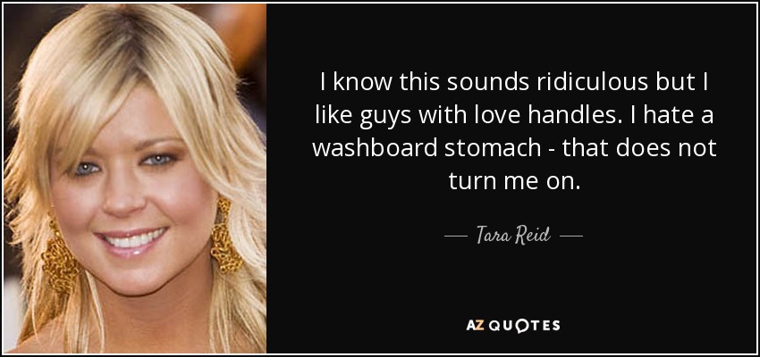 I know this sounds ridiculous but I like guys with love handles. I hate a washboard stomach - that does not turn me on. - Tara Reid