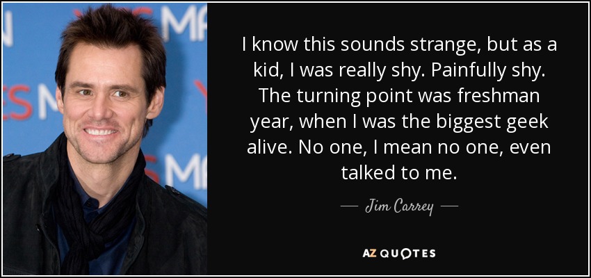 I know this sounds strange, but as a kid, I was really shy. Painfully shy. The turning point was freshman year, when I was the biggest geek alive. No one, I mean no one, even talked to me. - Jim Carrey