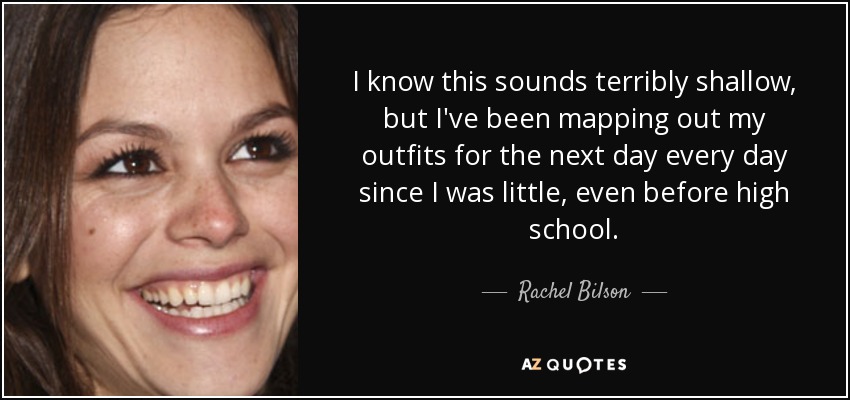 I know this sounds terribly shallow, but I've been mapping out my outfits for the next day every day since I was little, even before high school. - Rachel Bilson