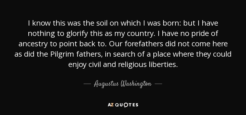I know this was the soil on which I was born: but I have nothing to glorify this as my country. I have no pride of ancestry to point back to. Our forefathers did not come here as did the Pilgrim fathers, in search of a place where they could enjoy civil and religious liberties. - Augustus Washington