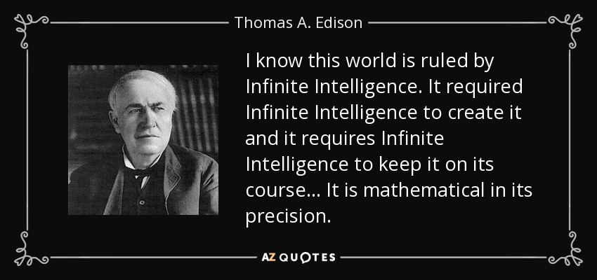 I know this world is ruled by Infinite Intelligence. It required Infinite Intelligence to create it and it requires Infinite Intelligence to keep it on its course ... It is mathematical in its precision. - Thomas A. Edison