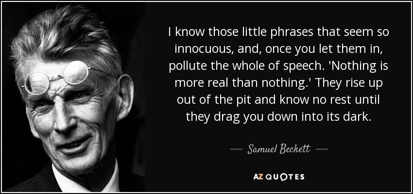 I know those little phrases that seem so innocuous, and, once you let them in, pollute the whole of speech. 'Nothing is more real than nothing.' They rise up out of the pit and know no rest until they drag you down into its dark. - Samuel Beckett
