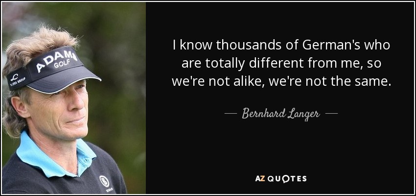 I know thousands of German's who are totally different from me, so we're not alike, we're not the same. - Bernhard Langer