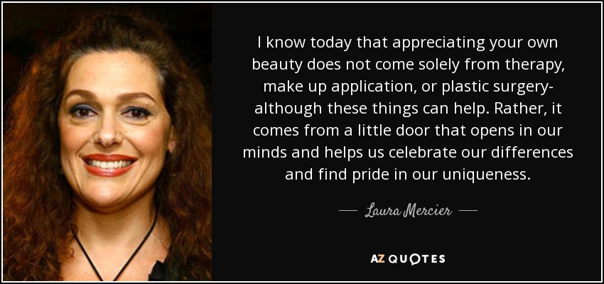 I know today that appreciating your own beauty does not come solely from therapy, make up application, or plastic surgery- although these things can help. Rather, it comes from a little door that opens in our minds and helps us celebrate our differences and find pride in our uniqueness. - Laura Mercier
