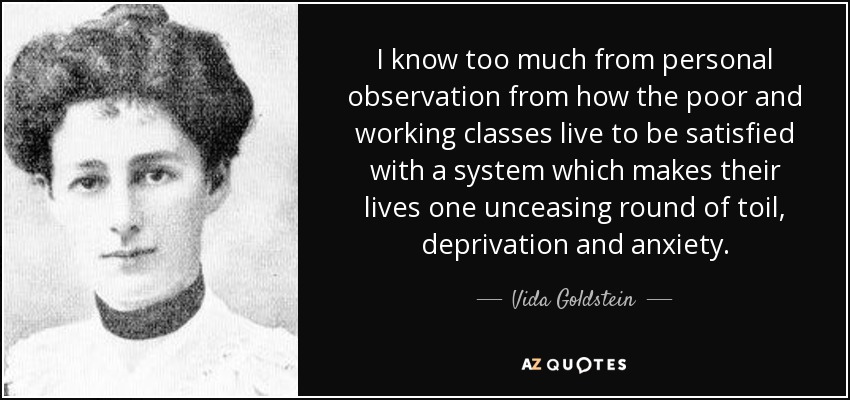 I know too much from personal observation from how the poor and working classes live to be satisfied with a system which makes their lives one unceasing round of toil, deprivation and anxiety. - Vida Goldstein