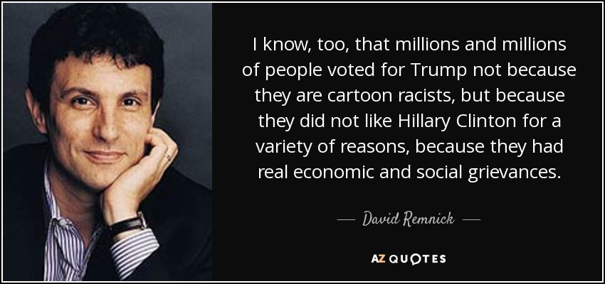 I know, too, that millions and millions of people voted for Trump not because they are cartoon racists, but because they did not like Hillary Clinton for a variety of reasons, because they had real economic and social grievances. - David Remnick