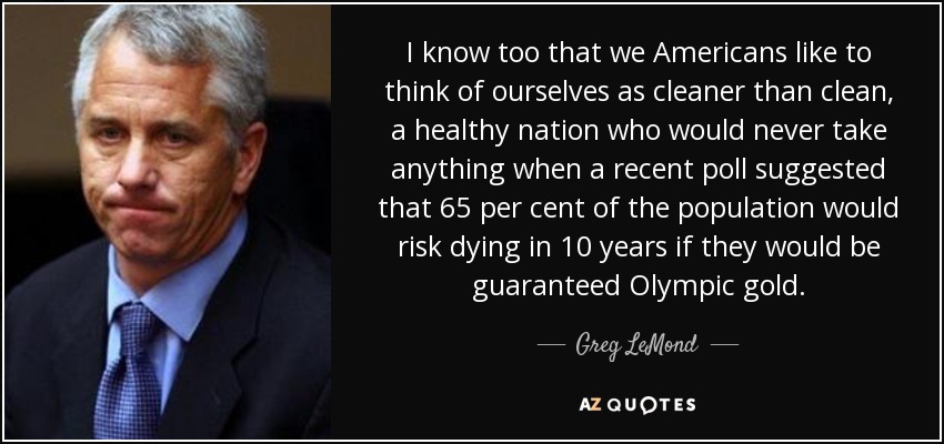 I know too that we Americans like to think of ourselves as cleaner than clean, a healthy nation who would never take anything when a recent poll suggested that 65 per cent of the population would risk dying in 10 years if they would be guaranteed Olympic gold. - Greg LeMond