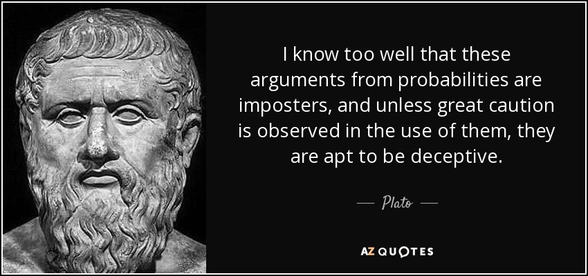 I know too well that these arguments from probabilities are imposters, and unless great caution is observed in the use of them, they are apt to be deceptive. - Plato