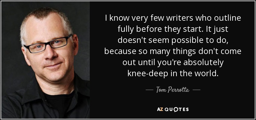 I know very few writers who outline fully before they start. It just doesn't seem possible to do, because so many things don't come out until you're absolutely knee-deep in the world. - Tom Perrotta
