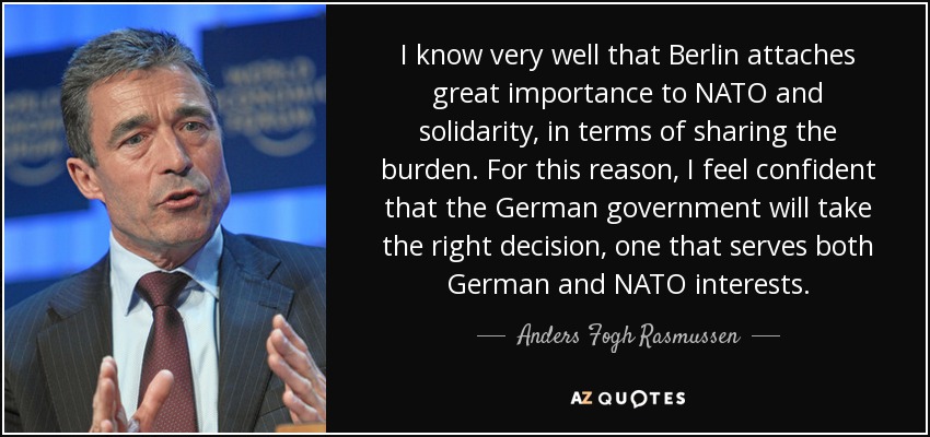 I know very well that Berlin attaches great importance to NATO and solidarity, in terms of sharing the burden. For this reason, I feel confident that the German government will take the right decision, one that serves both German and NATO interests. - Anders Fogh Rasmussen