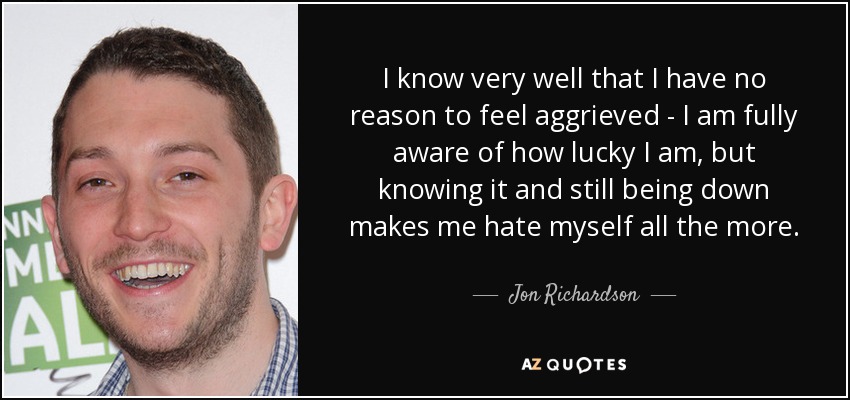 I know very well that I have no reason to feel aggrieved - I am fully aware of how lucky I am, but knowing it and still being down makes me hate myself all the more. - Jon Richardson