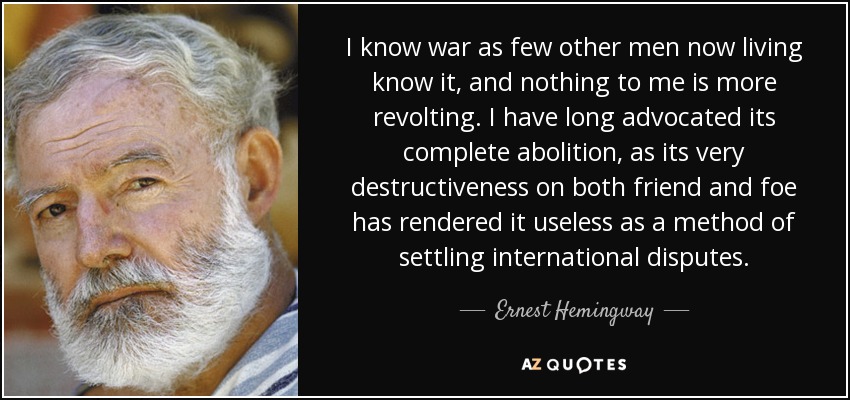 I know war as few other men now living know it, and nothing to me is more revolting. I have long advocated its complete abolition, as its very destructiveness on both friend and foe has rendered it useless as a method of settling international disputes. - Ernest Hemingway