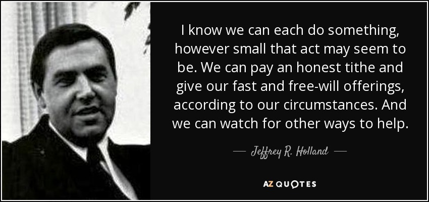 I know we can each do something, however small that act may seem to be. We can pay an honest tithe and give our fast and free-will offerings, according to our circumstances. And we can watch for other ways to help. - Jeffrey R. Holland