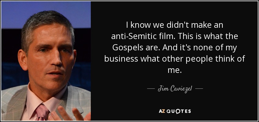 I know we didn't make an anti-Semitic film. This is what the Gospels are. And it's none of my business what other people think of me. - Jim Caviezel