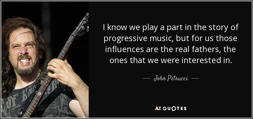 I know we play a part in the story of progressive music, but for us those influences are the real fathers, the ones that we were interested in. - John Petrucci