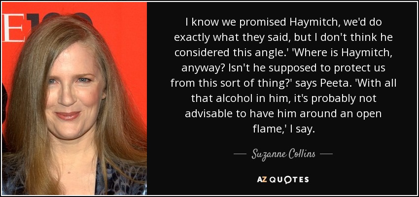 I know we promised Haymitch, we'd do exactly what they said, but I don't think he considered this angle.' 'Where is Haymitch, anyway? Isn't he supposed to protect us from this sort of thing?' says Peeta. 'With all that alcohol in him, it's probably not advisable to have him around an open flame,' I say. - Suzanne Collins