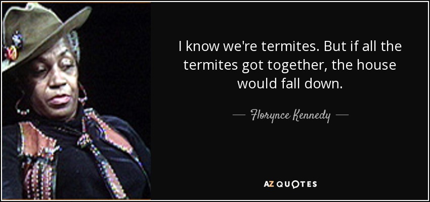 I know we're termites. But if all the termites got together, the house would fall down. - Florynce Kennedy