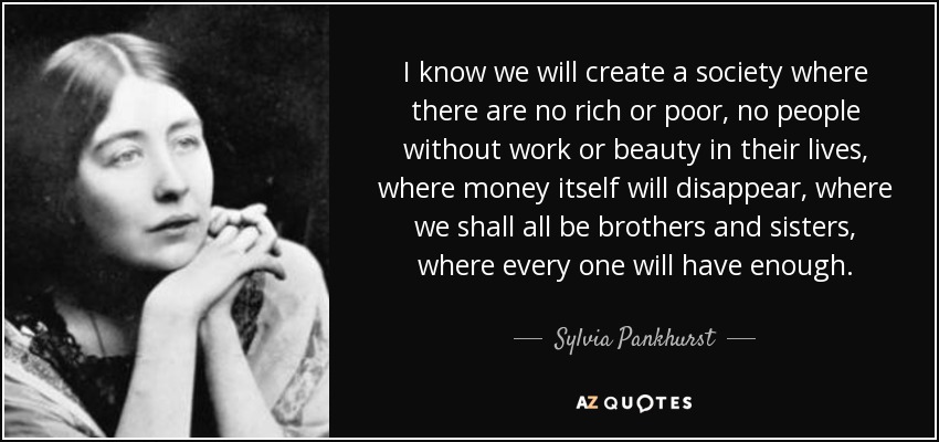 I know we will create a society where there are no rich or poor, no people without work or beauty in their lives, where money itself will disappear, where we shall all be brothers and sisters, where every one will have enough. - Sylvia Pankhurst
