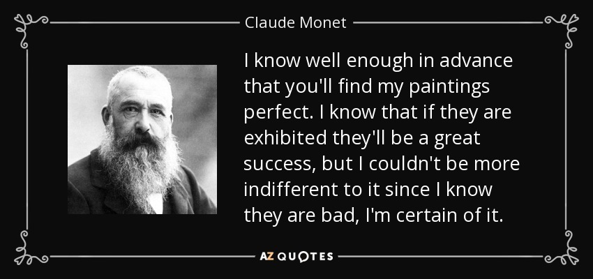 I know well enough in advance that you'll find my paintings perfect. I know that if they are exhibited they'll be a great success, but I couldn't be more indifferent to it since I know they are bad, I'm certain of it. - Claude Monet