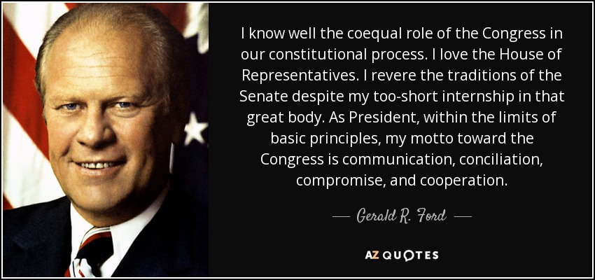 I know well the coequal role of the Congress in our constitutional process. I love the House of Representatives. I revere the traditions of the Senate despite my too-short internship in that great body. As President, within the limits of basic principles, my motto toward the Congress is communication, conciliation, compromise, and cooperation. - Gerald R. Ford