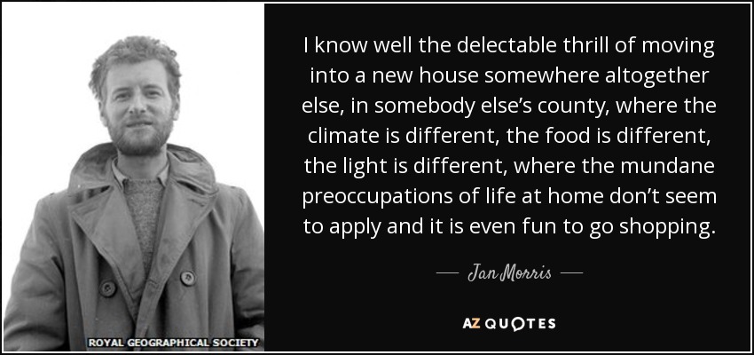 I know well the delectable thrill of moving into a new house somewhere altogether else, in somebody else’s county, where the climate is different, the food is different, the light is different, where the mundane preoccupations of life at home don’t seem to apply and it is even fun to go shopping. - Jan Morris