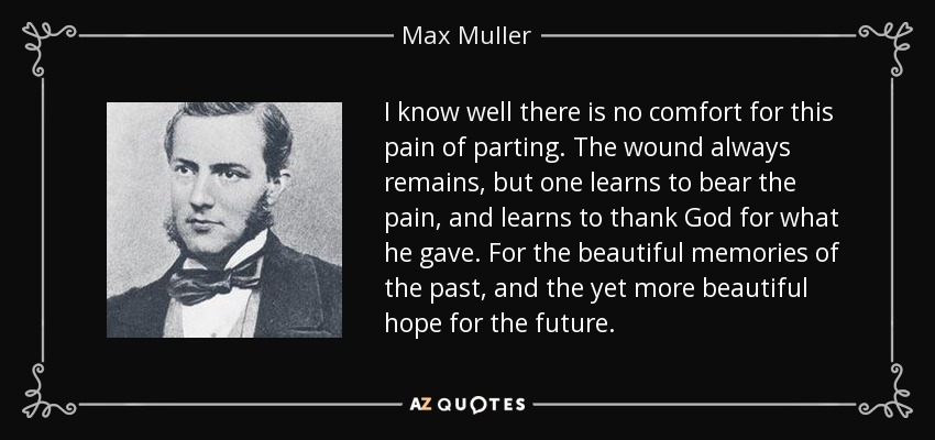 I know well there is no comfort for this pain of parting. The wound always remains, but one learns to bear the pain, and learns to thank God for what he gave. For the beautiful memories of the past, and the yet more beautiful hope for the future. - Max Muller