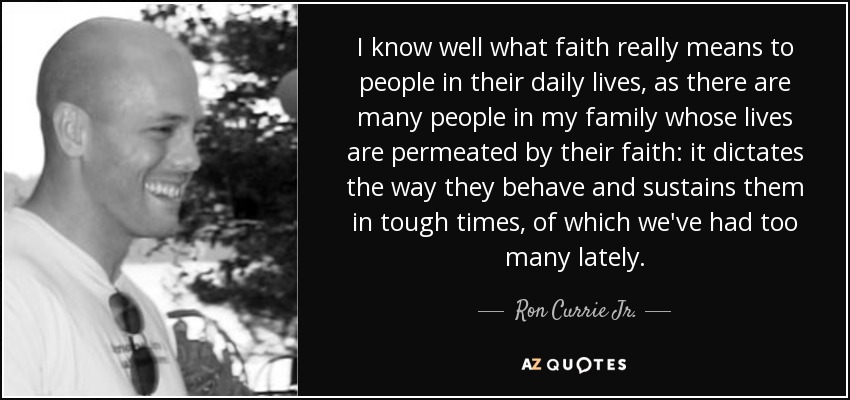 I know well what faith really means to people in their daily lives, as there are many people in my family whose lives are permeated by their faith: it dictates the way they behave and sustains them in tough times, of which we've had too many lately. - Ron Currie Jr.