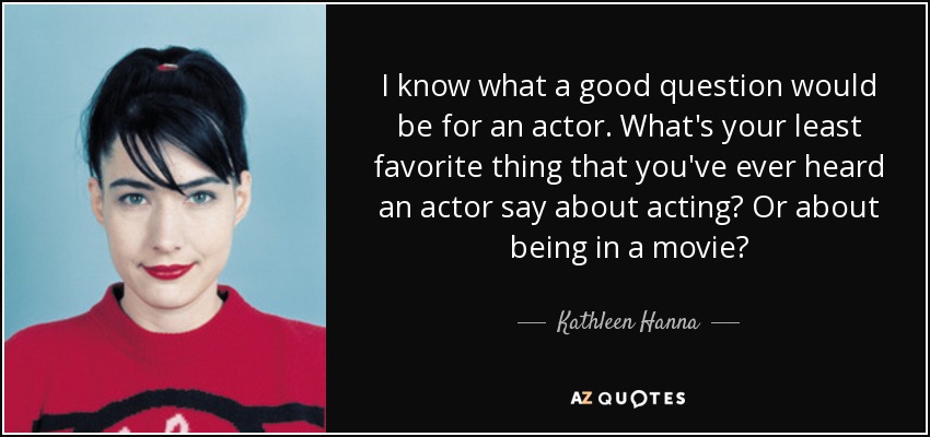 I know what a good question would be for an actor. What's your least favorite thing that you've ever heard an actor say about acting? Or about being in a movie? - Kathleen Hanna